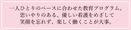 一人ひとりのペースに合わせた教育プログラム。 思いやりのある、優しい看護をめざして笑顔を忘れず、楽しく働くことが大事。