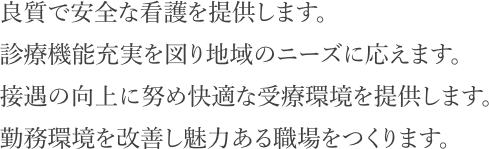 良質で安全な看護を提供します。診療機能充実を図り地域のニーズに応えます。接遇の向上に努め快適な受療環境を提供します。勤務環境を改善し魅力ある職場をつくります。